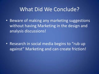 What Did We Conclude?
• Beware of making any marketing suggestions
  without having Marketing in the design and
  analysis discussions!

• Research in social media begins to “rub up
  against” Marketing and can create friction!
 