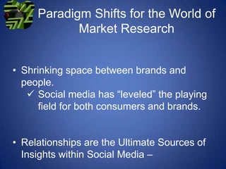 Paradigm Shifts for the World of
            Market Research


• Shrinking space between brands and
  people.
    Social media has “leveled” the playing
      field for both consumers and brands.


• Relationships are the Ultimate Sources of
  Insights within Social Media –
 