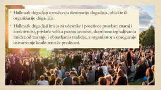 • Hallmark dogadjaji označavaju destinaciju dogadjaja, objekte ili
organizaciju dogadjaja.
• Hallmark dogadjaji imaju za učesnike i posetioce poseban znacaj i
atraktivnost, privlače veliku paznju javnosti, doprinose izgradjivanju
imidza,odrzavanju i obnavljanju tradicije, a organizatoru omogucuju
ostvarivanje konkurentske prednosti.
 