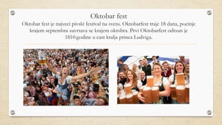 Oktobar fest
Oktobar fest je najveci pivski festival na svetu. Oktobarfest traje 18 dana, pocinje
krajem septembra zavrsava se krajem oktobra. Prvi Oktobarfest odrzan je
1810.godine u cast kralja princa Ludviga.
 