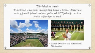 Wimbledon turnir
Wimbledon je najstariji i najugledniji turnir u tenisu. Održava se
svakog juna ili jula,u Londonu počev od 1877.Jedini je turnir u
tenisu koji se igra na travi.
• Novak Djokovic je 5 puta osvojio
Wimbledon
 
