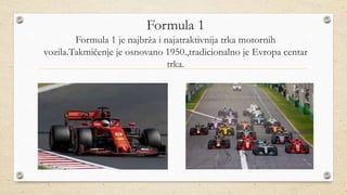 Formula 1
Formula 1 je najbrža i najatraktivnija trka motornih
vozila.Takmičenje je osnovano 1950.,tradicionalno je Evropa centar
trka.
 