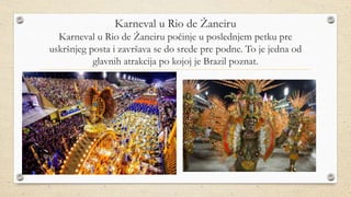 Karneval u Rio de Žaneiru
Karneval u Rio de Žaneiru počinje u poslednjem petku pre
uskršnjeg posta i završava se do srede pre podne. To je jedna od
glavnih atrakcija po kojoj je Brazil poznat.
 