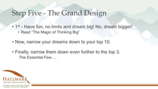 Step Five - The Grand Design
• 1st - Have fun, no limits and dream big! No, dream bigger!
• Read “The Magic of Thinking Big”
• Now, narrow your dreams down to your top 10.
• Finally, narrow them down even further to the top 3.
The Essential Few….
 