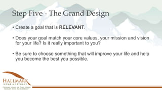 Step Five - The Grand Design
• Create a goal that is RELEVANT.
• Does your goal match your core values, your mission and vision
for your life? Is it really important to you?
• Be sure to choose something that will improve your life and help
you become the best you possible.
 