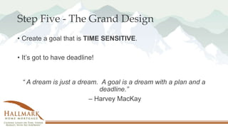 Step Five - The Grand Design
• Create a goal that is TIME SENSITIVE.
• It’s got to have deadline!
“ A dream is just a dream. A goal is a dream with a plan and a
deadline.”
– Harvey MacKay
 