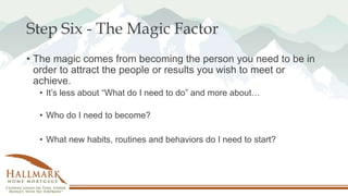 Step Six - The Magic Factor
• The magic comes from becoming the person you need to be in
order to attract the people or results you wish to meet or
achieve.
• It’s less about “What do I need to do” and more about…
• Who do I need to become?
• What new habits, routines and behaviors do I need to start?
 