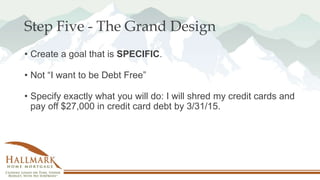 Step Five - The Grand Design
• Create a goal that is SPECIFIC.
• Not “I want to be Debt Free”
• Specify exactly what you w...