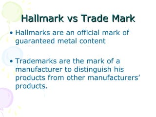 Hallmark vs Trade MarkHallmark vs Trade Mark
• Hallmarks are an official mark of
guaranteed metal content
• Trademarks are the mark of a
manufacturer to distinguish his
products from other manufacturers’
products.
 