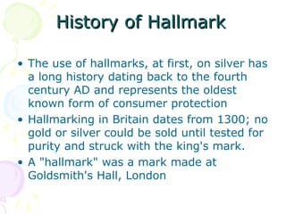 History of HallmarkHistory of Hallmark
• The use of hallmarks, at first, on silver has
a long history dating back to the fourth
century AD and represents the oldest
known form of consumer protection
• Hallmarking in Britain dates from 1300; no
gold or silver could be sold until tested for
purity and struck with the king's mark.
• A "hallmark" was a mark made at
Goldsmith's Hall, London
 