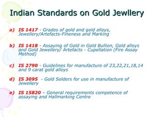 Indian Standards on Gold JewlleryIndian Standards on Gold Jewllery
a) IS 1417 - Grades of gold and gold alloys,
Jewellery/Artefacts-Fineness and Marking
b) IS 1418 - Assaying of Gold in Gold Bullion, Gold alloys
and Gold Jewellery/ Artefacts - Cupellation (Fire Assay
Method)
c) IS 2790 - Guidelines for manufacture of 23,22,21,18,14
and 9 carat gold alloys
d) IS 3095 - Gold Solders for use in manufacture of
Jewellery
e) IS 15820 – General requirements competence of
assaying and Hallmarking Centre
 