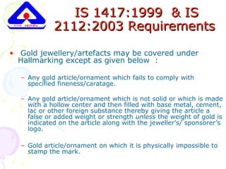 IS 1417:1999 & ISIS 1417:1999 & IS
2112:2003 Requirements2112:2003 Requirements
• Gold jewellery/artefacts may be covered under
Hallmarking except as given below :
– Any gold article/ornament which fails to comply with
specified fineness/caratage.
– Any gold article/ornament which is not solid or which is made
with a hollow center and then filled with base metal, cement,
lac or other foreign substance thereby giving the article a
false or added weight or strength unless the weight of gold is
indicated on the article along with the jeweller’s/ sponsorer’s
logo.
– Gold article/ornament on which it is physically impossible to
stamp the mark.
 