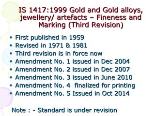 IS 1417:1999 Gold and Gold alloys,IS 1417:1999 Gold and Gold alloys,
jewellery/ artefacts – Fineness andjewellery/ artefacts – Fineness and
Marking (Third Revision)Marking (Third Revision)
• First published in 1959First published in 1959
• Revised in 1971 & 1981Revised in 1971 & 1981
• Third revision is in force nowThird revision is in force now
• Amendment No. 1 issued in Dec 2004Amendment No. 1 issued in Dec 2004
• Amendment No. 2 issued in Dec 2007Amendment No. 2 issued in Dec 2007
• Amendment No. 3Amendment No. 3 issuedissued in June 2010in June 2010
• Amendment No. 4 finalized for printingAmendment No. 4 finalized for printing
• Amendment No. 5 Issued in Oct 2014Amendment No. 5 Issued in Oct 2014
Note : - Standard is under revisionNote : - Standard is under revision
 