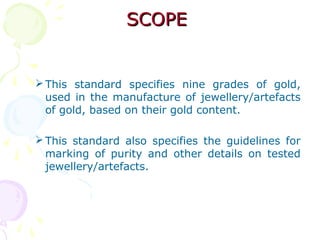 SCOPESCOPE
This standard specifies nine grades of gold,
used in the manufacture of jewellery/artefacts
of gold, based on their gold content.
This standard also specifies the guidelines for
marking of purity and other details on tested
jewellery/artefacts.
 