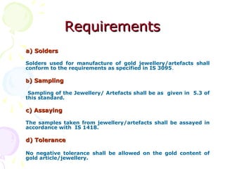 RequirementsRequirements
a) Soldersa) Solders
Solders used for manufacture of gold jewellery/artefacts shall
conform to the requirements as specified in IS 3095.
bb) Sampling) Sampling
Sampling of the Jewellery/ Artefacts shall be as given in 5.3 of
this standard.
c) Assayingc) Assaying
The samples taken from jewellery/artefacts shall be assayed in
accordance with IS 1418.
d) Toleranced) Tolerance
No negative tolerance shall be allowed on the gold content of
gold article/jewellery.
 