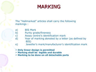 MARKINGMARKING
The “Hallmarked” articles shall carry the following
markings :
a) BIS Mark
b) Purity grade/fineness
c) Assay centre’s identification mark
d) Year of marking denoted by a letter (as defined by
BIS)
e) Jeweller’s mark/manufacturer’s identification mark
 Only linear design is permitted
 Marking shall be legible and durable
 Marking to be done on all detachable parts
 