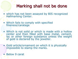 Marking shall not be doneMarking shall not be done
• which has not been assayed by BIS recognized
Hallmarking Center.
• Which fails to comply with specified
fineness/caratage
• Which is not solid or which is made with a hollow
center and then filled with base metal, cement,
lac or other foreign substance unless the weight
of gold is declared by the jeweller.
• Gold article/ornament on which it is physically
impossible to stamp the marks.
• Below 9 carat
 
