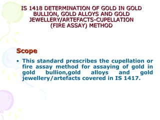 IS 1418 DETERMINATION OF GOLD IN GOLDIS 1418 DETERMINATION OF GOLD IN GOLD
BULLION, GOLD ALLOYS AND GOLDBULLION, GOLD ALLOYS AND GOLD
JEWELLERY/ARTEFACTS-CUPELLATIONJEWELLERY/ARTEFACTS-CUPELLATION
(FIRE ASSAY) METHOD(FIRE ASSAY) METHOD
ScopeScope
• This standard prescribes the cupellation or
fire assay method for assaying of gold in
gold bullion,gold alloys and gold
jewellery/artefacts covered in IS 1417.
 