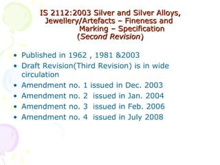 ISIS 2112:20032112:2003 Silver and Silver Alloys,Silver and Silver Alloys,
Jewellery/Artefacts – Fineness andJewellery/Artefacts – Fineness and
MMarking – Specificationarking – Specification
((Second RevisionSecond Revision))
• Published in 1962 , 1981 &2003
• Draft Revision(Third Revision) is in wide
circulation
• Amendment no. 1 issued in Dec. 2003
• Amendment no. 2 issued in Jan. 2004
• Amendment no. 3 issued in Feb. 2006
• Amendment no. 4 issued in July 2008
 