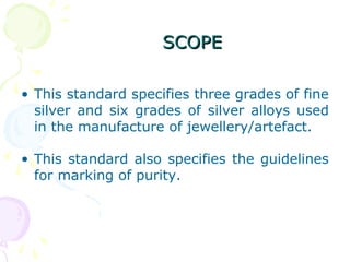 SCOPESCOPE
• This standard specifies three grades of fine
silver and six grades of silver alloys used
in the manufacture of jewellery/artefact.
• This standard also specifies the guidelines
for marking of purity.
 