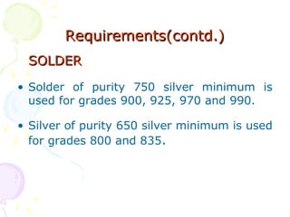 Requirements(contd.)Requirements(contd.)
SOLDERSOLDER
• Solder of purity 750 silver minimum is
used for grades 900, 925, 970 and 990.
• Silver of purity 650 silver minimum is used
for grades 800 and 835.
 