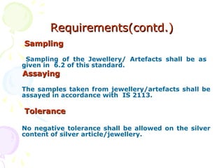 Requirements(contd.)Requirements(contd.)
SamplingSampling
Sampling of the Jewellery/ Artefacts shall be as
given in 6.2 of this standard.
AssayingAssaying
The samples taken from jewellery/artefacts shall be
assayed in accordance with IS 2113.
ToleranceTolerance
No negative tolerance shall be allowed on the silver
content of silver article/jewellery.
 