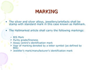 MARKINGMARKING
• The silver and silver alloys, jewellery/artefacts shall be
stamp with standard mark in this case known as Hallmark.
• The Hallmarked article shall carry the following markings:
– BIS Mark
 Purity grade/fineness
 Assay centre’s identification mark
 Year of marking denoted by a letter symbol (as defined by
BIS)
 Jeweller’s mark/manufacturer’s identification mark
 