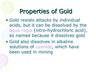 Properties of GoldProperties of Gold
• Gold resists attacks by individual
acids, but it can be dissolved by the
aqua regia (nitro-hydrochloric acid),
so named because it dissolves gold
• Gold also dissolves in alkaline
solutions of cyanide, which have
been used in mining
 