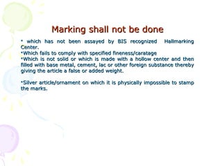 Marking shall not be doneMarking shall not be done
 which has not been assayed by BIS recognized Hallmarkingwhich has not been assayed by BIS recognized Hallmarking
Center.Center.
Which fails to comply with specified fineness/caratageWhich fails to comply with specified fineness/caratage
Which is not solid or which is made with a hollow center and thenWhich is not solid or which is made with a hollow center and then
filled with base metal, cement, lac or other foreign substance therebyfilled with base metal, cement, lac or other foreign substance thereby
giving the article a false or added weight.giving the article a false or added weight.
Silver article/ornament on which it is physically impossible to stampSilver article/ornament on which it is physically impossible to stamp
the marks.the marks.
 