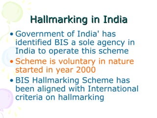 Hallmarking in IndiaHallmarking in India
• Government of India' has
identified BIS a sole agency in
India to operate this scheme
• Scheme is voluntary in nature
started in year 2000
• BIS Hallmarking Scheme has
been aligned with International
criteria on hallmarking
 