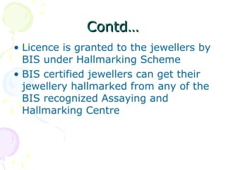 Contd…Contd…
• Licence is granted to the jewellers by
BIS under Hallmarking Scheme
• BIS certified jewellers can get their
jewellery hallmarked from any of the
BIS recognized Assaying and
Hallmarking Centre
 