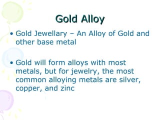 Gold AlloyGold Alloy
• Gold Jewellary – An Alloy of Gold and
other base metal
• Gold will form alloys with most
metals, but for jewelry, the most
common alloying metals are silver,
copper, and zinc
 