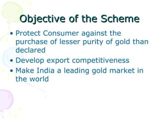 Objective of the SchemeObjective of the Scheme
• Protect Consumer against the
purchase of lesser purity of gold than
declared
• Develop export competitiveness
• Make India a leading gold market in
the world
 