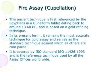 Fire Assay (Cupellation)Fire Assay (Cupellation)
• This ancient technique is first referenced by the
Egyptians in a Cuneiform tablet dating back to
around 13 60 BC, and is based on a gold refining
technique.
• In its present form , it remains the most accurate
technique for gold assay and serves as the
standard technique against which all others are
com pared.
• It is covered by ISO standard ISO 11426:1993
and is the reference technique used by all the
Assay Offices world wide.
 