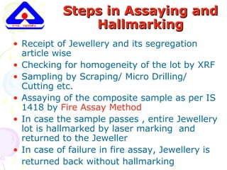 Steps in Assaying andSteps in Assaying and
HallmarkingHallmarking
• Receipt of Jewellery and its segregation
article wise
• Checking for homogeneity of the lot by XRF
• Sampling by Scraping/ Micro Drilling/
Cutting etc.
• Assaying of the composite sample as per IS
1418 by Fire Assay Method
• In case the sample passes , entire Jewellery
lot is hallmarked by laser marking and
returned to the Jeweller
• In case of failure in fire assay, Jewellery is
returned back without hallmarking
 