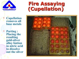 Fire AssayingFire Assaying
(Cupellation)(Cupellation)
• Cupellation
removes all
base metals
• Parting :
Placing the
resulting
gold-silver
alloy button
in nitric acid
to dissolve
out the silver
 