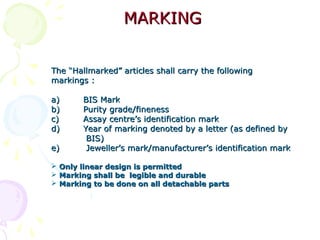 MARKINGMARKING
The “Hallmarked” articles shall carry the followingThe “Hallmarked” articles shall carry the following
markings :markings :
a)a) BIS MarkBIS Mark
b)b) Purity grade/finenessPurity grade/fineness
c)c) Assay centre’s identification markAssay centre’s identification mark
d)d) Year of marking denoted by a letterYear of marking denoted by a letter (as defined by(as defined by
BIS)BIS)
e)e) Jeweller’s mark/manufacturer’sJeweller’s mark/manufacturer’s identification markidentification mark
 Only linear design is permittedOnly linear design is permitted
 Marking shall be legible and durableMarking shall be legible and durable
 Marking to be done on all detachable partsMarking to be done on all detachable parts
 