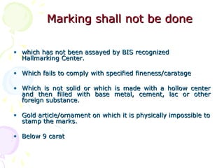 Marking shall not be doneMarking shall not be done
• which has not been assayed by BIS recognizedwhich has not been assayed by BIS recognized
Hallmarking Center.Hallmarking Center.
• Which fails to comply with specified fineness/caratageWhich fails to comply with specified fineness/caratage
• Which is not solid or which is made with a hollow centerWhich is not solid or which is made with a hollow center
and then filled with base metal, cement, lac or otherand then filled with base metal, cement, lac or other
foreign substance.foreign substance.
• Gold article/ornament on which it is physically impossible toGold article/ornament on which it is physically impossible to
stamp the marks.stamp the marks.
• Below 9 caratBelow 9 carat
 