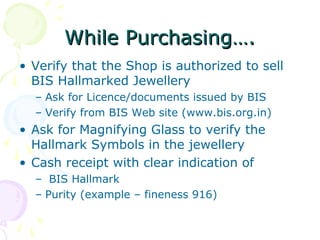 While Purchasing….While Purchasing….
• Verify that the Shop is authorized to sell
BIS Hallmarked Jewellery
– Ask for Licence/documents issued by BIS
– Verify from BIS Web site (www.bis.org.in)
• Ask for Magnifying Glass to verify the
Hallmark Symbols in the jewellery
• Cash receipt with clear indication of
– BIS Hallmark
– Purity (example – fineness 916)
 