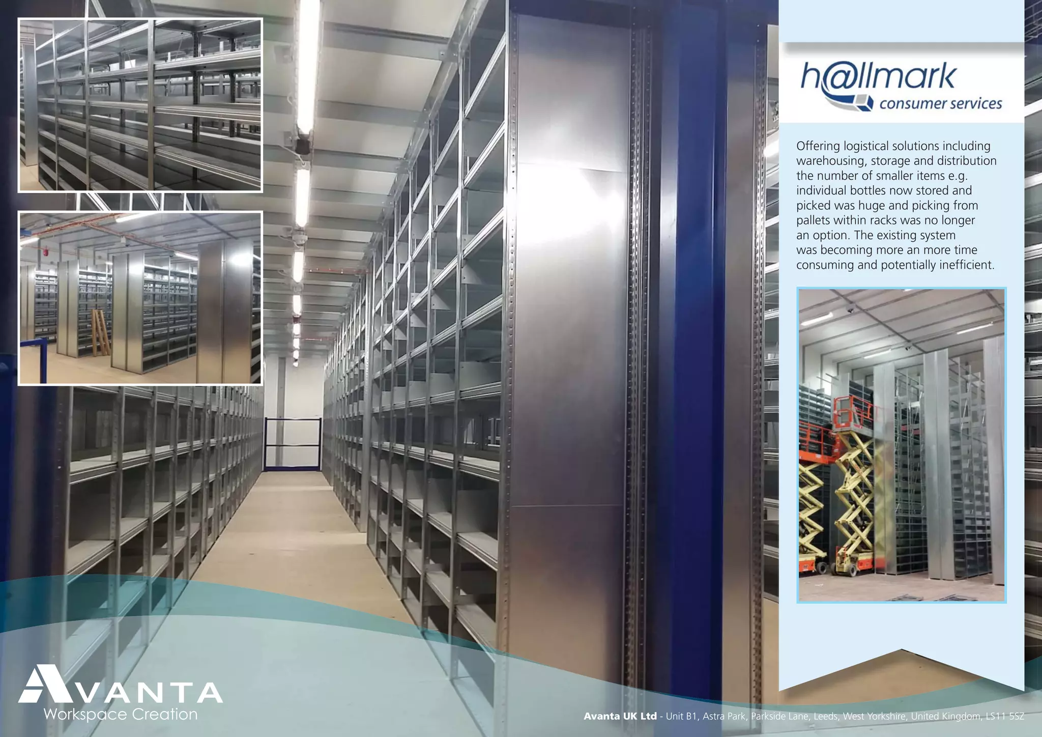 Avanta UK Ltd - Unit B1, Astra Park, Parkside Lane, Leeds, West Yorkshire, United Kingdom, LS11 5SZ
Offering logistical solutions including
warehousing, storage and distribution
the number of smaller items e.g.
individual bottles now stored and
picked was huge and picking from
pallets within racks was no longer
an option. The existing system
was becoming more an more time
consuming and potentially inefﬁcient.
 