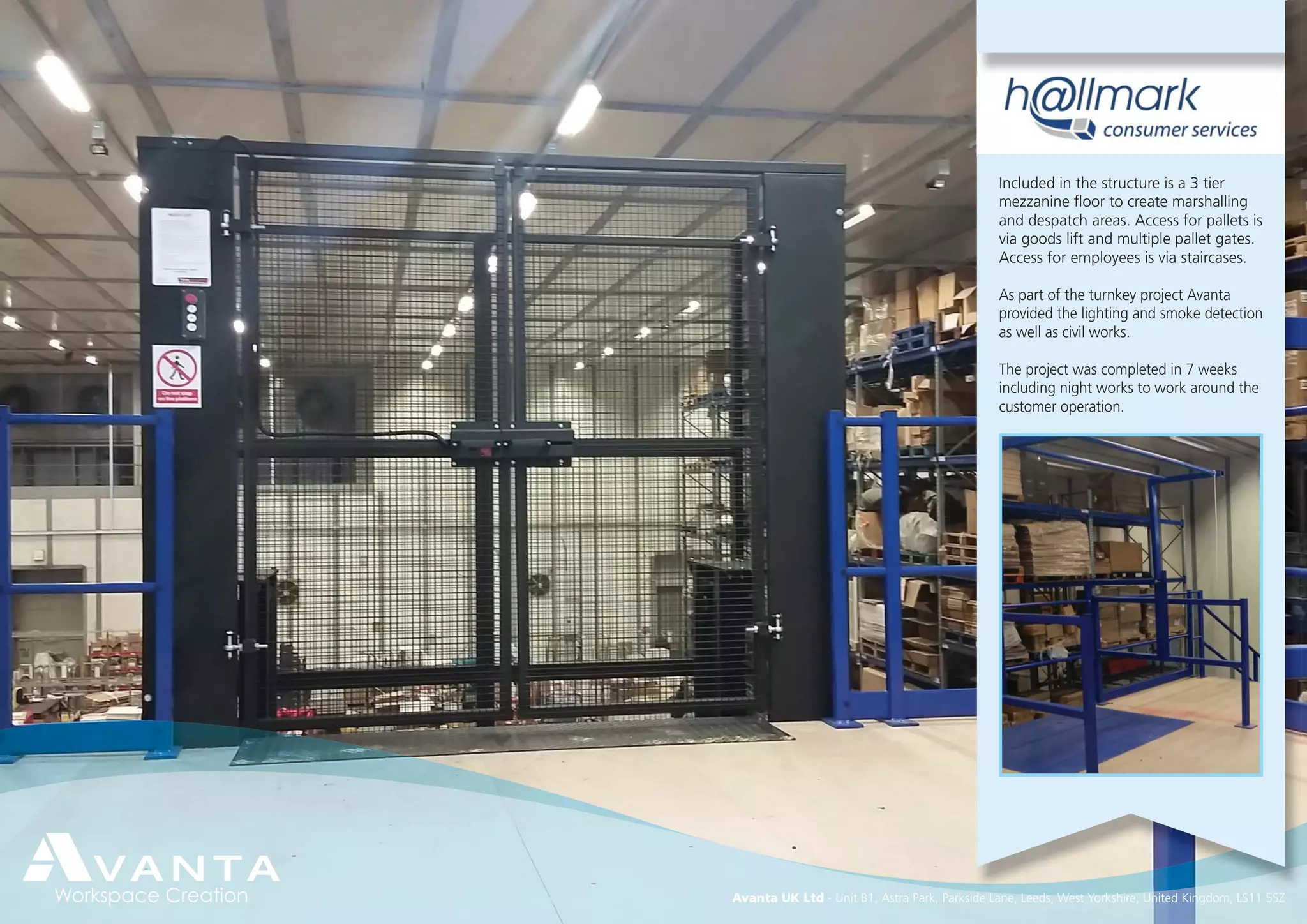 Avanta UK Ltd - Unit B1, Astra Park, Parkside Lane, Leeds, West Yorkshire, United Kingdom, LS11 5SZ
Included in the structure is a 3 tier
mezzanine ﬂoor to create marshalling
and despatch areas. Access for pallets is
via goods lift and multiple pallet gates.
Access for employees is via staircases.
As part of the turnkey project Avanta
provided the lighting and smoke detection
as well as civil works.
The project was completed in 7 weeks
including night works to work around the
customer operation.
 