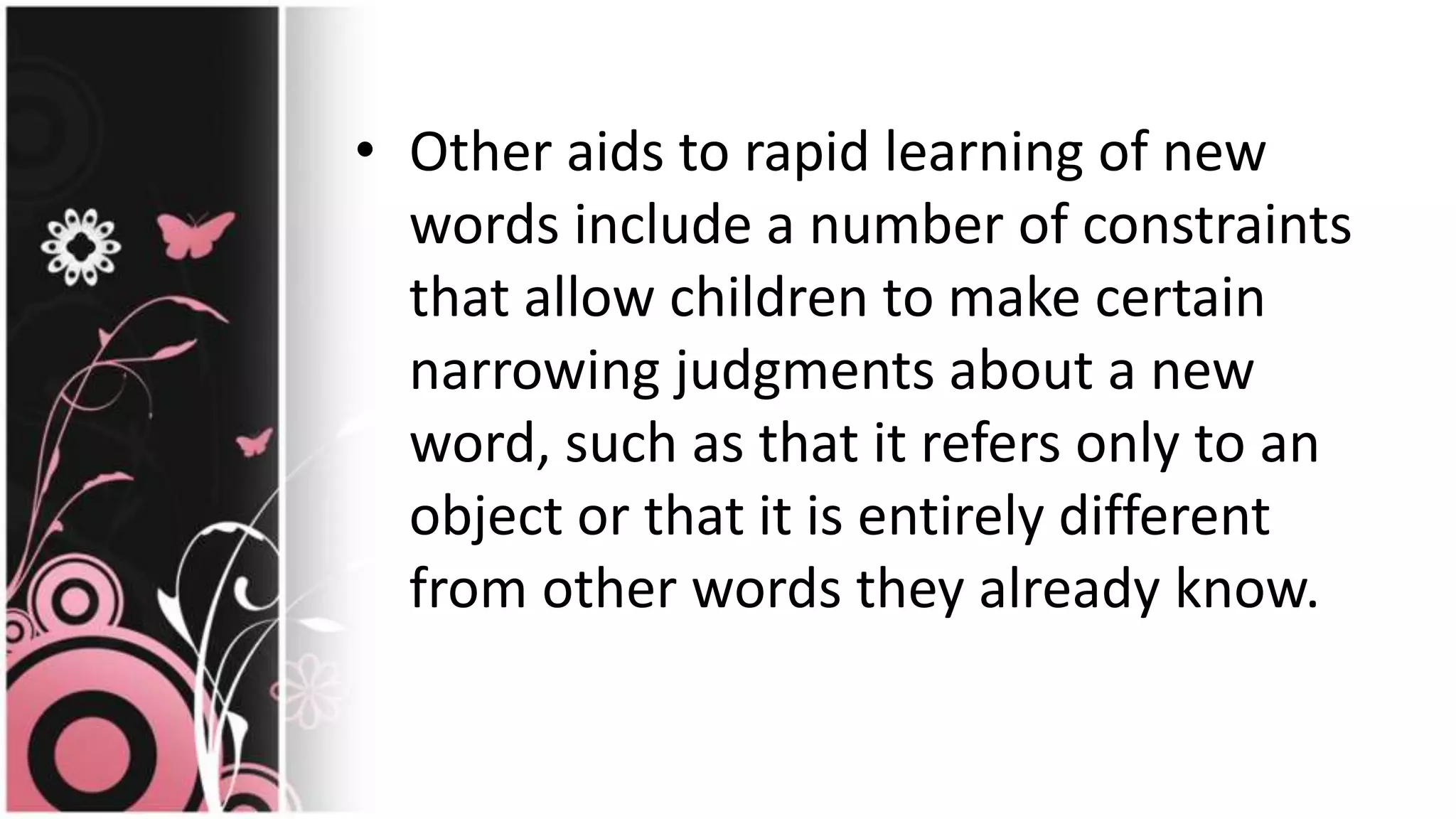 • Other aids to rapid learning of new
words include a number of constraints
that allow children to make certain
narrowing judgments about a new
word, such as that it refers only to an
object or that it is entirely different
from other words they already know.
 