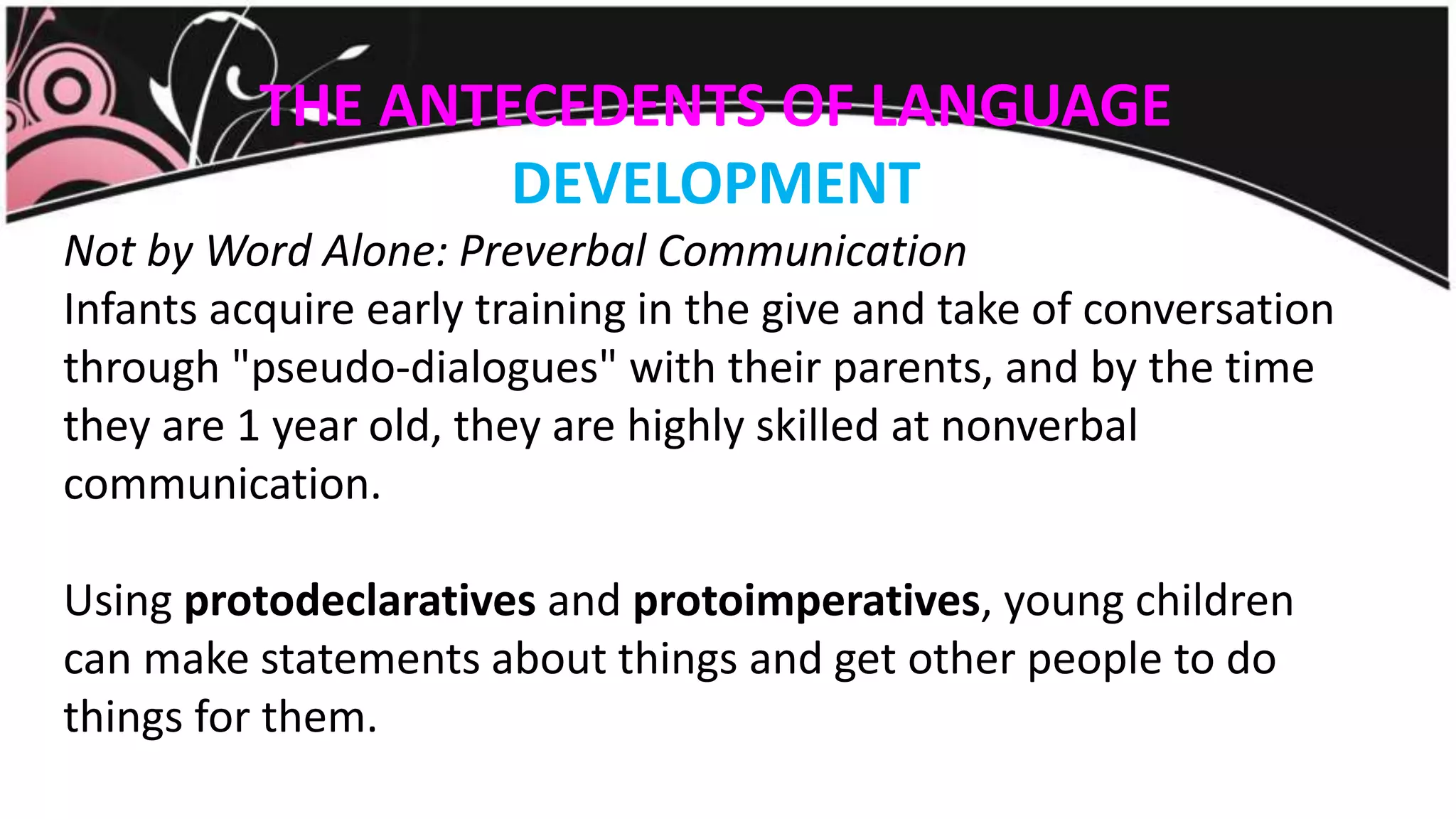 THE ANTECEDENTS OF LANGUAGE
DEVELOPMENT
Not by Word Alone: Preverbal Communication
Infants acquire early training in the give and take of conversation
through "pseudo-dialogues" with their parents, and by the time
they are 1 year old, they are highly skilled at nonverbal
communication.
Using protodeclaratives and protoimperatives, young children
can make statements about things and get other people to do
things for them.
 