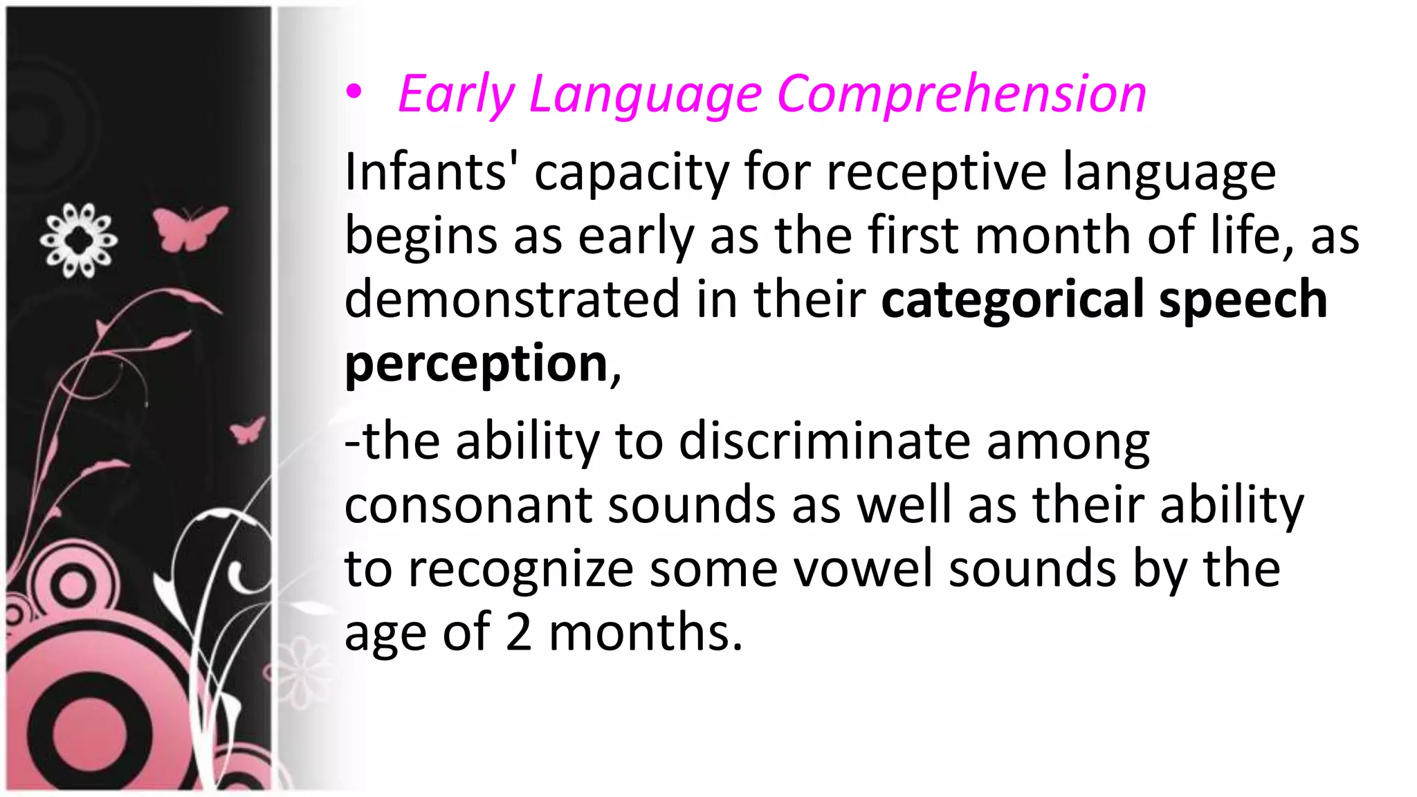 • Early Language Comprehension
Infants' capacity for receptive language
begins as early as the first month of life, as
demonstrated in their categorical speech
perception,
-the ability to discriminate among
consonant sounds as well as their ability
to recognize some vowel sounds by the
age of 2 months.
 
