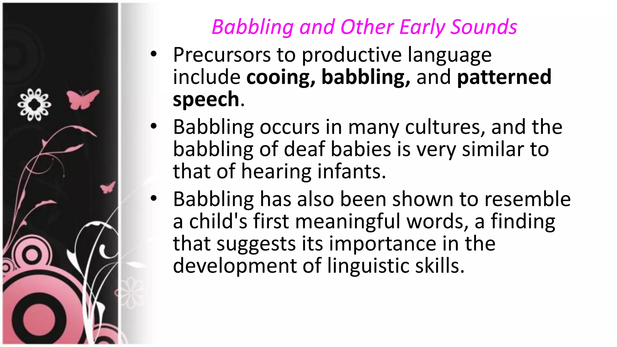 Babbling and Other Early Sounds
• Precursors to productive language
include cooing, babbling, and patterned
speech.
• Babbling occurs in many cultures, and the
babbling of deaf babies is very similar to
that of hearing infants.
• Babbling has also been shown to resemble
a child's first meaningful words, a finding
that suggests its importance in the
development of linguistic skills.
 