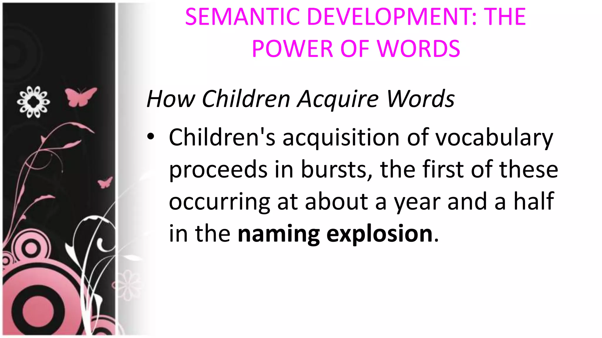 SEMANTIC DEVELOPMENT: THE
POWER OF WORDS
How Children Acquire Words
• Children's acquisition of vocabulary
proceeds in bursts, the first of these
occurring at about a year and a half
in the naming explosion.
 