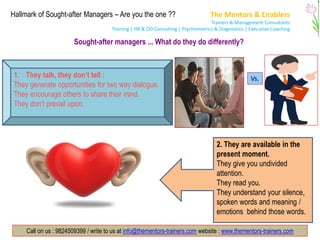 The Mentors & Enablers
Trainers & Management Consultants
Training | HR & OD Consulting | Psychometrics & Diagnostics | Executive Coaching
Call on us : 9824509399 / write to us at info@thementors-trainers.com website : www.thementors-trainers.com
Hallmark of Sought-after Managers – Are you the one ??
Sought-after managers ... What do they do differently?
1. They talk, they don’t tell :
They generate opportunities for two way dialogue.
They encourage others to share their mind.
They don’t prevail upon.
Vs.
2. They are available in the
present moment.
They give you undivided
attention.
They read you.
They understand your silence,
spoken words and meaning /
emotions behind those words.
 