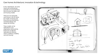 Care homes Architecture; innovation & technology
In this ‘sketchbook’, are some
recent and contemporary
examples of communal living
that can pivot into elder-care
and housing models
These are not necessarily
care-homes in the UK sense,
but modes of sharing and
living that are enhanced by
innovative Design and
design-led thinking.
These models can be
replicated for your
organisation and build the
brand into an efficient,
replicable and effective
means of delivery of elderly
care and housing.
 
