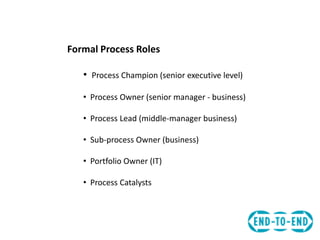 Formal Process Roles
• Process Champion (senior executive level)
• Process Owner (senior manager - business)
• Process Lead (middle-manager business)
• Sub-process Owner (business)
• Portfolio Owner (IT)
• Process Catalysts
 