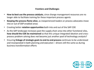 Frontiers and Challenges
• How to best use the process catalysts, since change management resources are no
longer able to facilitate training for these important process agents
• Keeping the process flame alive, as inexperienced leaders or process advocates move
into or out of SAP-enabled areas
• Creating better rotation opportunities both into and out of the SAP COE
• As the SAP landscape increases past the supply chain area into other functional silos,
how should the COE be maintained so that this unique integrated ideation and cross-
process problem solving does not become just another pool of technology analysts?
• Ensuring linkage of strategic goals to end-to end process continues to be understood
and incorporated in both planning and execution – drivers still the same as during
business transformation efforts
 